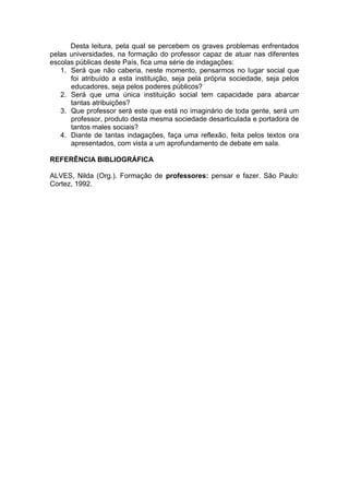 Desta leitura, pela qual se percebem os graves problemas enfrentados
pelas universidades, na formação do professor capaz de atuar nas diferentes
escolas públicas deste País, fica uma série de indagações:
1. Será que não caberia, neste momento, pensarmos no lugar social que
foi atribuído a esta instituição, seja pela própria sociedade, seja pelos
educadores, seja pelos poderes públicos?
2. Será que uma única instituição social tem capacidade para abarcar
tantas atribuições?
3. Que professor será este que está no imaginário de toda gente, será um
professor, produto desta mesma sociedade desarticulada e portadora de
tantos males sociais?
4. Diante de tantas indagações, faça uma reflexão, feita pelos textos ora
apresentados, com vista a um aprofundamento de debate em sala.
REFERÊNCIA BIBLIOGRÁFICA
ALVES, Nilda (Org.). Formação de professores: pensar e fazer. São Paulo:
Cortez, 1992.
 