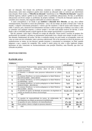 não ser educação. Em função dos problemas existentes na realidade é que surgem os problemas
educacionais, tanto mais complexos quanto mais incidem na educação todas as variáveis que determinam
uma situação. Deste modo, a “Filosofia na educação” transforma-se em “Filosofia da Educação” enquanto
reflexão rigorosa, radical e global ou de conjunto sobre os problemas educacionais. De fato, os problemas
educacionais envolvem sempre os problemas da própria realidade. A Filosofia da Educação apenas não os
considera em si mesmos, mas enquanto imbricados no contexto educativo.
    A outra conseqüência a ser tirada é que também o educando deve filosofar, ou seja, deve refletir
sistematicamente, buscando as raízes dos problemas - seus e de seu tempo, de modo a formar uma “visão de
mundo” e adquirir criticamente princípios e valores que lhe orientem a vida.Só assim serão homens e não
robôs. É preciso, pois, municiá-lo de instrumentos racionais e afetivos para que se habitue a ser crítico, a não
se contentar com qualquer resposta, a colocar sempre e em tudo uma pitada razoável de dúvida, a cavar
fundo e não se intimidar perante a tarefa ingrata de estar sempre questionando e se questionando.
   Não há, portanto, como fugir à filosofia no campo da educação. Nossa tarefa é auxiliar no preparo dos
profissionais do amanhã e encontra-se intimamente relacionada com a função nem sempre levada a sério e,
não obstante, fundamental, de avaliar. De fato, a avaliação resume, de certo modo, ou acompanha, como um
vetor ou como um eixo orientador, todo o processo educacional. Ela se faz presente no início do processo, ao
estabelecermos as metas; no seu decurso, quando traçamos e executamos as estratégias; no final, quando
julgamos o que e quanto foi cumprido. Ora, avaliar é emitir juízos de valor e estes implicam sempre,
queiramos ou não, consciente ou inconscientemente uma posição filosófica, uma filosofia, que deve ser
colocada em prática.


DESENVOLVIMENTO:


PLANO DE AULA

TÓPICO                                     TEMA                                         Nº          SEMANA
                                                                                    ATIVIDADES
             Apresentação Professor/Aluno; apresentação da disciplina; conteúdo,                        1
             formas de avaliação,       bibliografias, plano de aula e demais
             acordos necessários.
    1.       A Filosofia e a educação como processos indissociáveis na cultura         1e2            2e3
             grega
    2.       Os sistemas filosóficos e as teorias pedagógicas na Idade Moderna –       3e4            4e5
             RACIONALISMO – DESCARTES
    3.       Os sistemas filosóficos e as teorias pedagógicas na Idade Moderna –       5e6            6e7
             ILUMINISMO – KANT
    4.       Os sistemas filosóficos e as teorias pedagógicas na Idade Moderna –       7e 8           8e9
             ROMANTISMO – ROUSSEAU
    5.       Os sistemas filosóficos e as teorias pedagógicas na Idade Moderna –      9 e 10         10 e 11
             IDEALISMO – HEGEL
    6.       As questões do sujeito, da liberdade, da autonomia e da dignidade em   11,12 e 13     12,13 e 14
             relação aos desafios da ciência e da tecnologia
    7.            AD1                                                                   14             15

    8.       As questões da responsabilidade da justiça, da solidariedade, do         15 e 16        16 e 17
             individualismo em relação aos processos de globalização
    9.       As questões do outro, tolerância e do interculturalismo                  17 e 18        18 e 19
    10.      Ética, política, ciência e religião no processo educativo                19 e 20        20 e 21
    11.          AD2                                                                    21             22




                                                                                                               2
 