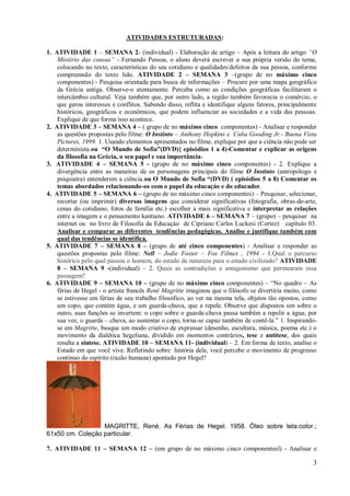 ATIVIDADES ESTRUTURADAS:

1. ATIVIDADE 1 – SEMANA 2- (individual) - Elaboração de artigo – Após a leitura do artigo “O
    Mistério das cousas” - Fernando Pessoa, o aluno deverá escrever a sua própria versão do tema,
    colocando no texto, características do seu cotidiano e qualidades/defeitos da sua pessoa, conforme
    compreensão do texto lido. ATIVIDADE 2 – SEMANA 3 –(grupo de no máximo cinco
    componentes) - Pesquisa orientada para busca de informações – Procure por uma mapa geográfico
    da Grécia antiga. Observe-o atentamente. Perceba como as condições geográficas facilitaram o
    intercâmbio cultural. Veja também que, por outro lado, a região também favorecia o comércio, o
    que gerou interesses e conflitos. Sabendo disso, reflita e identifique alguns fatores, principalmente
    históricos, geográficos e econômicos, que podem influenciar as sociedades e a vida das pessoas.
    Explique de que forma isso acontece.
2. ATIVIDADE 3 – SEMANA 4 – ( grupo de no máximo cinco componentes) - Analisar e responder
    as questões propostas pelo filme: O Instinto – Anthony Hopkins e Cuba Gooding Jr.- Buena Vista
    Pictures, 1999. 1. Usando elementos apresentados no filme, explique por que a ciência não pode ser
    determinista.ou “O Mundo de Sofia”(DVD){ episódios 1 a 4)-Comentar e explicar as origens
    da filosofia na Grécia, o seu papel e sua importância-
3. ATIVIDADE 4 – SEMANA 5 - (grupo de no máximo cinco componentes) - 2. Explique a
    divergência entre as maneiras de os personagens principais do filme O Instinto (antropólogo e
    psiquiatra) entenderem a ciência.ou O Mundo de Sofia “(DVD) ( episódios 5 a 8) Comentar os
    temas abordados relacionando-os com o papel da educaçáo e do educador.
4. ATIVIDADE 5 – SEMANA 6 – (grupo de no máximo cinco componentes) – Pesquisar, selecionar,
    recortar (ou imprimir) diversas imagens que considerar significativas (fotografia, obras-de-arte,
    cenas do cotidiano, fotos de família etc.) escolher a mais significativa e interpretar as relações
    entre a imagem e o pensamento kantiano. ATIVIDADE 6 – SEMANA 7 – (grupo) – pesquisar na
    internet ou no livro de Filosofia da Educaçáo de Cipriano Carlos Luckesi (Cortez) capítulo 03.
    Analisar e comparar as diferentes tendências pedagógicas. Analise e justifique também com
    qual das tendências se identifica.
5. ATIVIDADE 7 – SEMANA 8 – (grupo de até cinco componentes) - Analisar e responder as
    questões propostas pelo filme: Nell – Jodie Foster – Fox Filmes , 1994 - 1.Qual o percurso
    histórico pelo qual passou o homem, do estado de natureza para o estado civilizado? ATIVIDADE
    8 – SEMANA 9 -(individual) – 2. Quais as contradições e antagonismo que permearam essa
    passagem?
6. ATIVIDADE 9 – SEMANA 10 – (grupo de no máximo cinco componentes) – “No quadro – As
    férias de Hegel - o artista francês René Magritte imaginou que o filósofo se divertiria muito, como
    se estivesse em férias de seu trabalho filosófico, ao ver na mesma tela, objetos tão opostos, como
    um copo, que contém água, e um guarda-chuva, que a repele. Observe que dispostos um sobre o
    outro, suas funções se invertem: o copo sobre o guarda-chuva passa também a repelir a água; por
    sua vez, o guarda – chuva, ao sustentar o copo, torna-se capaz também de contê-la.” 1. Inspirando-
    se em Magritte, busque um modo criativo de expressar (desenho, escultura, música, poema etc.) o
    movimento da dialética hegeliana, dividido em momentos contrários, tese e antítese, dos quais
    resulta a síntese. ATIVIDADE 10 – SEMANA 11- (individual) – 2. Em forma de texto, analise o
    Estado em que você vive. Refletindo sobre história dele, você percebe o movimento de progresso
    contínuo do espírito (razão humana) apontado por Hegel?




                  MAGRITTE, René. As Férias de Hegel. 1958. Óleo sobre tela:color.;
61x50 cm. Coleção particular.

7. ATIVIDADE 11 – SEMANA 12 – (em grupo de no máximo cinco componentesl) - Analisar e

                                                                                                       3
 