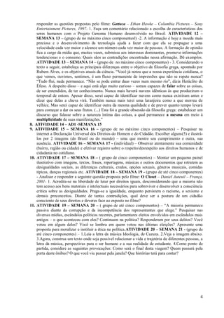 responder as questões propostas pelo filme: Gattaca – Ethan Hawke – Columbia Pictures – Sony
    Entertainment Pictures, 1997- 1. Faça um comentário relacionado a escolha de características dos
    seres humanos com o Projeto Genoma Humano desenvolvido no Brasil. ATIVIDADE 12 –
    SEMANA 13 – (grupo de no máximo cinco componentesl) -2. A informação é hoje a moeda mais
    preciosa e o desenvolvimento da tecnologia ajuda a fazer com que ela se propague a uma
    velocidade cada vez maior e alcance um número cada vez maior de pessoas. A formação de opinião
    fica a cargo da mídia que, muitas vezes, submissa aos interesses dominantes, promove informações
    tendenciosas e o consumo. Quais sãos as contradições encontradas nessa afirmação. Dê exemplos.
    ATIVIDADE 13 – SEMANA 14 – (grupo de no máximo cinco componentes) - 3. Considerando o
    texto a seguir, estabeleça as principais diferenças entre o objetivo da filosofia grega, apontado por
    Rubem Alves, e os objetivos atuais da ciência. “Você já notou que a nossa experiência cotidiana, o
    que vemos, ouvimos, sentimos, é um fluxo permanente de impressões que não se repete nunca?
    “Tudo flui, nada permanece. “Não se pode entrar duas vezes num mesmo rio”, dizia Heráclito de
    Éfeso. A despeito disso – e aqui está algo muito curioso – somos capazes de falar sobre as coisas,
    de ser entendidos, de ter conhecimento. Nunca mais haverá nuvens idênticas às que produziram o
    temporal de ontem. Apesar disso, serei capaz de identificar nuvens como nunca existiram antes e
    dizer que delas a chuva virá. Também nunca mais terei uma laranjeira como a que morreu de
    velhice. Mas serei capaz de identificar outra da mesma qualidade e de prever quanto tempo levará
    para começar a dar os seus frutos. (...) Esta foi a grande obsessão da filosofia grega: estabelecer um
    discurso que falasse sobre a natureza íntima das coisas, a qual permanece a mesma em meio à
    multiplicidade de suas manifestações.”
8. ATIVIDADE 14 – AD1 -SEMANA 15
9. ATIVIDADE 15 – SEMANA 16 – (grupo de no máximo cinco componentes) – Pesquisar na
    internet a Declaração Universal dos Direitos do Homem e do Cidadão. Escolher alguns(5) e ilustrá-
    los por 2 imagens (do Brasil ou do mundo) – uma que mostre seu cumprimento e outra, sua
    ausência. ATIVIDADE 16 – SEMANA 17 - (individual) – Observar atentamente sua comunidade
    (bairro, região ou cidade) e efetivar registro sobre o respeito/desrespeito aos direitos humanos e de
    cidadania no cotidiano.
10. ATIVIDADE 17 – SEMANA 18 – ( grupo de cinco componentes) – Montar um pequeno painel
    ilustrativo com imagens, textos, frases, reportagens, músicas e outros documentos que retratem as
    desigualdades sociais, as diferenças culturais, credos, opções sexuais, gêneros musicais, comidas
    típicas, danças regionais etc. ATIVIDADE 18 – SEMANA 19 - (grupo de até cinco componentes)
    - Analisar e responder a seguinte questão proposta pelo filme: O Closet – Daniel Auteuil – França,
    2001- 1. Acredita-se na liberdade de lutar por direitos iguais, desconsiderando que a maioria não
    tem acesso aos bens materiais e intelectuais necessários para sobreviver e desenvolver a consciência
    crítica sobre as desigualdades. Prega-se a igualdade, enquanto persistem o racismo, o sexismo e
    demais preconceitos. Diante de tantas contradições, qual deve ser a postura de um cidadão
    consciente de seus direitos e deveres face ao exposto no filme?
11. ATIVIDADE 19 – SEMANA 20 – ( grupo de até cinco componentes) – “A maioria permanece
    passiva diante da corrupção e da incompetência dos representantes que elege.” Pesquisar nas
    diversas mídias, escândalos políticos recentes, parlamentares eleitos envolvidos em escândalos mais
    antigos – o que aconteceu com eles? Continuam na política? Responderam por seus delitos? Você
    votou em algum deles? Você se lembra em quem votou nas últimas eleições? Apresente uma
    proposta para moralizar e instituir a ética na política.ATIVIDADE 20 – SEMANA 21 - (grupo de
    até cinco componentes) – 1.Leia a letra da música Ideologia, de Cazuza. 2.Veja a imagem abaixo.
    3.Agora, construa um texto onde seja possível relacionar a vida e trajetória de diferentes pessoas, a
    letra da música, perspectivas para o ser humano e a sua realidade de estudante. 4.Como ponto de
    partida, considere as seguintes provocações: Como será o final desta viagem? Quem passará pela
    porta deste ônibus? O que você viu passar pela janela? Que histórias terá para contar?




                                                                                                        4
 