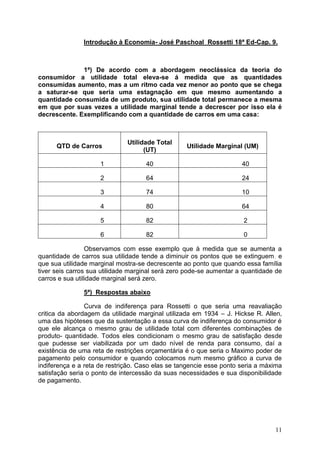11
Introdução à Economia- José Paschoal Rossetti 18ª Ed-Cap. 9.
1ª) De acordo com a abordagem neoclássica da teoria do
consumidor a utilidade total eleva-se á medida que as quantidades
consumidas aumento, mas a um ritmo cada vez menor ao ponto que se chega
a saturar-se que seria uma estagnação em que mesmo aumentando a
quantidade consumida de um produto, sua utilidade total permanece a mesma
em que por suas vezes a utilidade marginal tende a decrescer por isso ela é
decrescente. Exemplificando com a quantidade de carros em uma casa:
QTD de Carros
Utilidade Total
(UT)
Utilidade Marginal (UM)
1 40 40
2 64 24
3 74 10
4 80 64
5 82 2
6 82 0
Observamos com esse exemplo que à medida que se aumenta a
quantidade de carros sua utilidade tende a diminuir os pontos que se extinguem, e
que sua utilidade marginal mostra-se decrescente ao ponto que quando essa família
tiver seis carros sua utilidade marginal será zero pode-se aumentar a quantidade de
carros e sua utilidade marginal será zero.
5ª) Respostas abaixo
Curva de indiferença para Rossetti o que seria uma reavaliação
critica da abordagem da utilidade marginal utilizada em 1934 – J. Hickse R. Allen,
uma das hipóteses que da sustentação a essa curva de indiferença do consumidor é
que ele alcança o mesmo grau de utilidade total com diferentes combinações de
produto- quantidade. Todos eles condicionam o mesmo grau de satisfação desde
que pudesse ser viabilizada por um dado nível de renda para consumo, daí a
existência de uma reta de restrições orçamentária é o que seria o Maximo poder de
pagamento pelo consumidor e quando colocamos num mesmo gráfico a curva de
indiferença e a reta de restrição. Caso elas se tangencie esse ponto seria a máxima
satisfação seria o ponto de intercessão da suas necessidades e sua disponibilidade
de pagamento.
 