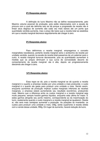 12
8ª) Respostas abaixo
A definição do lucro Maximo não se define necessariamente, pelo
Maximo volume possível de produção, pois estão relacionados com a escala de
procura com a qual ela defronta isso se dá porque a progressão da receita não é
linear seus degraus de aumento são cada vez mais baixos ate um ponto que
quantidade vendida aumenta, mas o preço tão baixo que a receita total se estabiliza
em que a receita marginal decresce seguidamente ate chegar à zero.
9ª) Respostas abaixo
Para definirmos a receita marginal, empregamos o conceito
marginalista neoclássica, portanto receita marginal seria o acréscimo da receita por
unidade vendida, quando na escala da receita total passamos de um patamar para o
outro. A receita marginal torna-se decrescente, pois as quantidades aumentam à
medida que os preços diminuem e sua curva de convexidade decorre do
comportamento da receita marginal: ela é alta, depois vai progressivamente
descendo ate chegar à zero.
12ª) Respostas abaixo
Essa regra se dá, pois a receita marginal se dá quando a receita
marginal é o quanto a empresa recebe por uma unidade a mais produzida; o custo
marginal é o quanto ela gasta para produzir uma unidade a mais. Sendo assim,
enquanto aumentos de produção implicar custos marginais inferiores ás receitas
marginais, a empresa estará aumentando seu resultado econômico, produzindo
mais. Mesmo que a diferença entre os custos marginal e a receita marginal seja
muito pequena, sempre haverá ganhos líquidos, enquanto esta ultima for maior. E
estes ganhos atingirão seu ponto máximo, correspondente ao da maximização do
lucro, exatamente quando o custo marginal e a receita marginal se igualarem. Desde
ai, não será mais vantajoso aumentar a produção. As posições se inverterão: os
custos para produzir uma unidade a mais, CMg, serão superiores á receita obtida
com a venda dessa unidade, RMg. Em lugar de aumento, haverá redução de lucro.
 