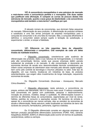 14
10ª) A concorrência monopolística é uma estrutura de mercado
a meio-termo entre a concorrência perfeita e o monopólio. Cite duas razões
que justificam esta afirmação. E compare as curvas da procura destas três
estruturas de mercado, quanto a seus graus de elasticidade: a da concorrência
monopolística está também a meio-termo? Justifique por quê.
O elevado número de concorrentes, que dominam fatias pequenas
do mercado. Diferenciação de seus produtos. A diferenciação de produtos similares
e substitutos é uma das armas principais da empresa monopolística para a
conquista do consumidor e de uma fatia do mercado. Mas, a conquista dificilmente é
definitiva: o consumidor estará sempre sujeito à tentação da substituição, a
experimentar o similar, a romper a fidelidade.
14ª) Diferencie os três seguintes tipos de oligopólio:
concentrado, diferenciado e competitivo. Cite exemplos de cada um deles
tirados da realidade brasileira.
 Oligopólio concentrado: caracteriza-se pela ausência de
diferenciação dos produtos, dada a sua natureza de homogeneidade, e é marcado
pela alta concentração técnica, sendo que poucas empresas detêm parcela
substancial da produção e do mercado. A alta concentração é decorrente de
economias técnicas de escala e/ou descontinuidades técnicas consideráveis que
inibem outras empresas de adentrarem esse mercado pelo elevado capital exigido,
bem como pelo controle da tecnologia e insumos utilizados no setor. Este tipo de
oligopólio, em sua maioria, localiza-se em indústrias de base, de produtos
estandardizados, que exigem altos investimentos de longa maturação, requerendo
economias de escala.
Ex: Oligopólio Concentrado (Suconasa - Araraquara), Mercado
Cítrico Brasileiro.
 Oligopólio diferenciado: nesta estrutura, a concorrência via
preços, embora não descartada, não é o recurso mais usual. O esforço competitivo
está concentrado em gastos com publicidade, pesquisa e desenvolvimento,
inovação de produtos, modelos, design e qualidade. As diferenciações buscam o
domínio de diferentes faixas de consumidores, segmentadas por nível de renda,
hábitos, padrões de consumo e aspirações sociais. Há barreiras de entrada e,
apesar de a concorrência ser menos acirrada, elas se prendem às economias de
escala e diferenciação. Nesta estrutura, estão localizadas as indústrias de bens não
duráveis de consumo, farmacêutica, perfumaria, cigarros e bebidas.
Ex: O Oligopólio diferenciado consiste em algumas empresas que
fabricam produtos parcialmente diferenciados (automóveis (FORD, KIA), câmeras
fotográficas (KODAK, SONY)) A diferenciação pode ocorrer em termos de qualidade,
características, estilos ou serviços.
 