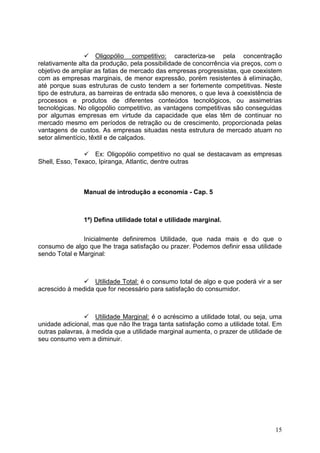 15
 Oligopólio competitivo: caracteriza-se pela concentração
relativamente alta da produção, pela possibilidade de concorrência via preços, com o
objetivo de ampliar as fatias de mercado das empresas progressistas, que coexistem
com as empresas marginais, de menor expressão, porém resistentes à eliminação,
até porque suas estruturas de custo tendem a ser fortemente competitivas. Neste
tipo de estrutura, as barreiras de entrada são menores, o que leva à coexistência de
processos e produtos de diferentes conteúdos tecnológicos, ou assimetrias
tecnológicas. No oligopólio competitivo, as vantagens competitivas são conseguidas
por algumas empresas em virtude da capacidade que elas têm de continuar no
mercado mesmo em períodos de retração ou de crescimento, proporcionada pelas
vantagens de custos. As empresas situadas nesta estrutura de mercado atuam no
setor alimentício, têxtil e de calçados.
 Ex: Oligopólio competitivo no qual se destacavam as empresas
Shell, Esso, Texaco, Ipiranga, Atlantic, dentre outras
Manual de introdução a economia - Cap. 5
1ª) Defina utilidade total e utilidade marginal.
Inicialmente definiremos Utilidade, que nada mais e do que o
consumo de algo que lhe traga satisfação ou prazer. Podemos definir essa utilidade
sendo Total e Marginal:
 Utilidade Total: é o consumo total de algo e que poderá vir a ser
acrescido à medida que for necessário para satisfação do consumidor.
 Utilidade Marginal: é o acréscimo a utilidade total, ou seja, uma
unidade adicional, mas que não lhe traga tanta satisfação como a utilidade total. Em
outras palavras, à medida que a utilidade marginal aumenta, o prazer de utilidade de
seu consumo vem a diminuir.
 