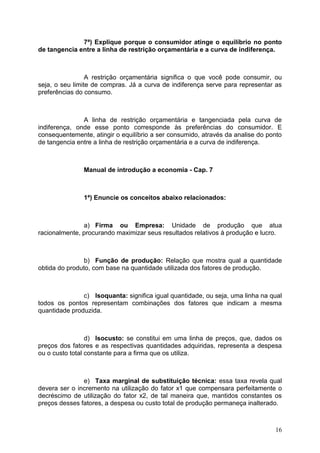 16
7ª) Explique porque o consumidor atinge o equilíbrio no ponto
de tangencia entre a linha de restrição orçamentária e a curva de indiferença.
A restrição orçamentária significa o que você pode consumir, ou
seja, o seu limite de compras. Já a curva de indiferença serve para representar as
preferências do consumo.
A linha de restrição orçamentária e tangenciada pela curva de
indiferença, onde esse ponto corresponde às preferências do consumidor. E
consequentemente, atingir o equilíbrio a ser consumido, através da analise do ponto
de tangencia entre a linha de restrição orçamentária e a curva de indiferença.
Manual de introdução a economia - Cap. 7
1ª) Enuncie os conceitos abaixo relacionados:
a) Firma ou Empresa: Unidade de produção que atua
racionalmente, procurando maximizar seus resultados relativos à produção e lucro.
b) Função de produção: Relação que mostra qual a quantidade
obtida do produto, com base na quantidade utilizada dos fatores de produção.
c) Isoquanta: significa igual quantidade, ou seja, uma linha na qual
todos os pontos representam combinações dos fatores que indicam a mesma
quantidade produzida.
d) Isocusto: se constitui em uma linha de preços, que, dados os
preços dos fatores e as respectivas quantidades adquiridas, representa a despesa
ou o custo total constante para a firma que os utiliza.
e) Taxa marginal de substituição técnica: essa taxa revela qual
devera ser o incremento na utilização do fator x1 que compensara perfeitamente o
decréscimo de utilização do fator x2, de tal maneira que, mantidos constantes os
preços desses fatores, a despesa ou custo total de produção permaneça inalterado.
 