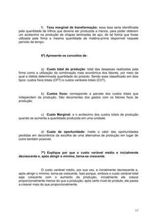 17
f) Taxa marginal de transformação: essa taxa seria identificada
pela quantidade de trilhos que deveria ser produzida a menos, para poder obterem
um acréscimo na produção de chapas laminadas de aço, de tal forma que fosse
utilizada pela firma a mesma quantidade de matéria-prima disponível naquele
período de tempo.
6ª) Apresente os conceitos de:
a) Custo total de produção: total das despesas realizadas pela
firma como a utilização da combinação mais econômica dos fatores, por meio da
qual e obtida determinada quantidade do produto. Sendo esse classificado em dois
tipos: custos fixos totais (CFT) e custos variáveis totais (CVT).
b) Custos fixos: corresponde a parcela dos custos totais que
independem da produção. São decorrentes dos gastos com os fatores fixos de
produção.
c) Custo Marginal: e o acréscimo dos custos totais de produção
quando se aumenta a quantidade produzida em uma unidade.
d) Custo de oportunidade: mede o valor das oportunidades
perdidas em decorrência da escolha de uma alternativa de produção em lugar de
outra também possível.
7ª) Explique por que o custo variável médio e inicialmente
decrescente e, após atingir o mínimo, torna-se crescente.
O custo variável médio, por sua vez, e inicialmente decrescente e,
após atingir o mínimo, torna-se crescente. Isso porque, embora o custo variável total
seja crescente com o aumento da produção, inicialmente ele cresce
proporcionalmente menos do que a produção; após certo nível do produto, ele passa
a crescer mais do que proporcionalmente.
 