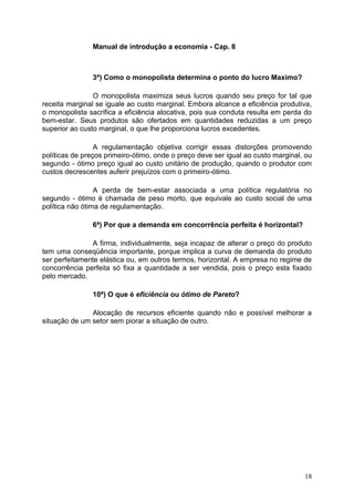 18
Manual de introdução a economia - Cap. 8
3ª) Como o monopolista determina o ponto do lucro Maximo?
O monopolista maximiza seus lucros quando seu preço for tal que
receita marginal se iguale ao custo marginal. Embora alcance a eficiência produtiva,
o monopolista sacrifica a eficiência alocativa, pois sua conduta resulta em perda do
bem-estar. Seus produtos são ofertados em quantidades reduzidas a um preço
superior ao custo marginal, o que lhe proporciona lucros excedentes.
A regulamentação objetiva corrigir essas distorções promovendo
políticas de preços primeiro-ótimo, onde o preço deve ser igual ao custo marginal, ou
segundo - ótimo preço igual ao custo unitário de produção, quando o produtor com
custos decrescentes auferir prejuízos com o primeiro-ótimo.
A perda de bem-estar associada a uma política regulatória no
segundo - ótimo é chamada de peso morto, que equivale ao custo social de uma
política não ótima de regulamentação.
6ª) Por que a demanda em concorrência perfeita é horizontal?
A firma, individualmente, seja incapaz de alterar o preço do produto
tem uma conseqüência importante, porque implica a curva de demanda do produto
ser perfeitamente elástica ou, em outros termos, horizontal. A empresa no regime de
concorrência perfeita só fixa a quantidade a ser vendida, pois o preço esta fixado
pelo mercado.
10ª) O que é eficiência ou ótimo de Pareto?
Alocação de recursos eficiente quando não e possível melhorar a
situação de um setor sem piorar a situação de outro.
 