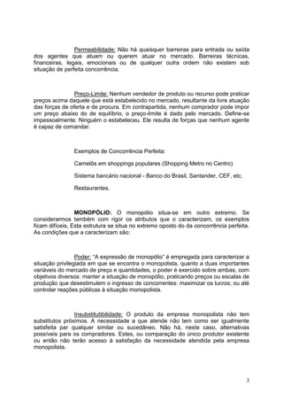 3
Permeabilidade: Não há quaisquer barreiras para entrada ou saída
dos agentes que atuam ou querem atuar no mercado. Barreiras técnicas,
financeiras, legais, emocionais ou de qualquer outra ordem não existem sob
situação de perfeita concorrência.
Preço-Limite: Nenhum vendedor de produto ou recurso pode praticar
preços acima daquele que está estabelecido no mercado, resultante da livre atuação
das forças de oferta e de procura. Em contrapartida, nenhum comprador pode impor
um preço abaixo do de equilíbrio, o preço-limite é dado pelo mercado. Define-se
impessoalmente. Ninguém o estabeleceu. Ele resulta de forças que nenhum agente
é capaz de comandar.
Exemplos de Concorrência Perfeita:
Camelôs em shoppings populares (Shopping Metro no Centro)
Sistema bancário nacional - Banco do Brasil, Santander, CEF, etc.
Restaurantes.
MONOPÓLIO: O monopólio situa-se em outro extremo. Se
considerarmos também com rigor os atributos que o caracterizam, os exemplos
ficam difíceis, Esta estrutura se situa no extremo oposto do da concorrência perfeita.
As condições que a caracterizam são:
Poder: “A expressão de monopólio” é empregada para caracterizar a
situação privilegiada em que se encontra o monopolista, quanto a duas importantes
variáveis do mercado de preço e quantidades, o poder é exercido sobre ambas, com
objetivos diversos: manter a situação de monopólio, praticando preços ou escalas de
produção que desestimulem o ingresso de concorrentes: maximizar os lucros; ou até
controlar reações públicas à situação monopolista.
Insubstitutibilidade: O produto da empresa monopolista não tem
substitutos próximos. A necessidade a que atende não tem como ser igualmente
satisfeita par qualquer similar ou sucedâneo. Não há, neste caso, alternativas
possíveis para os compradores. Estes, ou comparação do único produtor existente
ou então não terão acesso à satisfação da necessidade atendida pela empresa
monopolista.
 