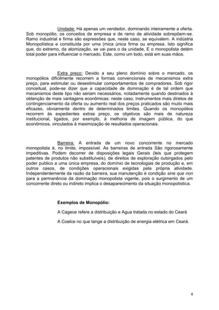 4
Unidade: Há apenas um vendedor, dominando inteiramente a oferta.
Sob monopólio, os conceitos de empresa e de ramo de atividade sobrepõem-se.
Ramo industrial e firma são expressões que, neste caso, se equivalem. A indústria
Monopolística e constituída por uma (mica única firma ou empresa. Isto significa
que, do extremo, da atomização, se vai para o da unidade, E o monopolista detém
total poder para influenciar o mercado, Este, como um todo, está em suas mãos.
Extra preço: Devido a seu pleno domínio sobre o mercado, os
monopólios dificilmente recorrem a formas convencionais de mecanismos extra
preço, para estimular ou desestimular comportamentos de compradores. Sob rigor
conceitual, pode-se dizer que a capacidade de dominação é de tal ordem que
mecanismos deste tipo não seriam necessários, notadamente quando destinados à
obtenção de mais vantagens econômicas: neste caso, instrumentos mais diretos de
contingenciamento da oferta ou aumento real dos preços praticados são muito mais
eficazes, obviamente dentro de determinados limites. Quando os monopólios
recorrem às expedientes extras preço, os objetivos são mais de natureza
institucional, ligados, por exemplo, à melhoria de imagem pública, do que
econômicos, vinculados à maximização de resultados operacionais.
Barreira: A entrada de um novo concorrente no mercado
monopolista é, no limite, impossível. As barreiras de entrada São rigorosamente
impeditivas. Podem decorrer de disposições legais Gerais (leis que protegem
patentes de produtos não substituíveis), de direitos de exploração outorgados pelo
poder publico a uma única empresa, do domínio de tecnologias de produção e, em
outros casos, de condições operacionais exigidas pela própria atividade.
Independentemente da razão da barreira, sua manutenção é condição sine que non
para a permanência da dominação monopolista vigente, pois o surgimento de um
concorrente direto ou indireto implica o desaparecimento da situação monopolística.
Exemplos de Monopólio:
A Cagece refere a distribuição e Agua tratada no estado do Ceará
A Coelce no que tange a distribuição de energia elétrica em Ceará.
 