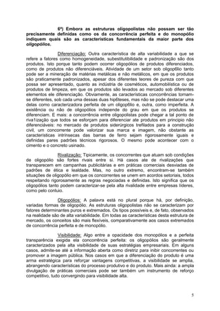 5
6ª) Embora as estruturas oligopolistas não possam ser tão
precisamente definidas como os da concorrência perfeita e do monopólio
indiquem quais são as características fundamentais da maior parte dos
oligopólios.
Diferenciação: Outra característica de alta variabilidade a que se
refere a fatores como homogeneidade, subestitutibilidade e padronização são dos
produtos. Isto porque tanto podem ocorrer oligopólios de produtos diferenciados,
como de produtos não diferenciáveis. Atividade de um setor sob oligop6lio tanto
pode ser a mineração de matérias metálicas e não metálicos, em que os produtos
são praticamente padronizados, apesar dos diferentes teores de pureza com que
possa ser apresentado, quanto as indústria de cosméticos, automobilística ou de
produtos de limpeza, em que os produtos são levados ao mercado sob diferentes
elementos ele diferenciação. Obviamente, as características concorrências tornam-
se diferentes, sob cada uma dessas duas hip6teses, mas não se pode destacar uma
delas como caracterizadora perfeita de um oligop6lio e, outra, como imperfeita. A
existência ou não de oligopólios independe do grau em que os produtos se
diferenciam. E mais: a concorrência entre oligopolistas pode chegar a tal ponto de
riva1ização que todos se esforçam para diferenciar ate produtos em principio não
diferenciáveis: no mercado de produtos siderúrgicos trefilados para a construção
civil, um concorrente pode valorizar sua marca e imagem, não obstante as
características intrínsecas das barras de ferro sejam rigorosamente iguais e
definidas pares padrões técnicos rigorosos. O mesmo pode acontecer com o
cimento e o concreto usinado.
Rivalização: Tipicamente, os concorrentes que atuam sob condições
de oligopólio são fortes rivais entre si. Há casos ate de rivalizações que
transparecem em campanhas publicitárias e em práticas comerciais desviadas de
padrões de ética e lealdade. Mas, no outro extremo, encontram-se também
situações de oligopólio em que os concorrentes se unem em acordos setoriais, todos
respeitando rigorosamente as regras negociadas e definidas. Isto significa que os
oligopólios tanto podem caracterizar-se pela alta rivalidade entre empresas líderes,
como pelo conluio.
Oligopólios: A palavra está no plural porque há, por definição,
variadas formas de oligopólio. As estruturas oligopolistas não se caracterizam por
fatores determinantes puros e extremados. Os tipos possíveis e, de fato, observados
na realidade são de alta variabilidade. Em todas as características desta estrutura de
mercado, os conceitos são mais flexíveis, comparativamente aos casos extremados
de concorrência perfeita e de monopólio.
Visibilidade: Algo entre a opacidade dos monopólios e a perfeita
transparência exigida ela concorrência perfeita: os oligopólios são geralmente
caracterizados pela alta visibilidade de suas estratégias empresariais. Em alguns
casos, admite-se até a informação aberta como diretriz para inibir concorrentes ou
promover a imagem pública. Nos casos em que a diferenciação do produto é uma
arma estratégica para reforçar vantagens competitivas, a visibilidade se amplia,
abrangendo características do processo produtivo e do produto. Mais ainda: a ampla
divulgação de práticas comerciais pode ser também um instrumento de reforço
competitivo, tudo convergindo para visibilidade alta.
 