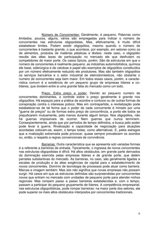 6
Número de Concorrentes: Geralmente, é pequeno. Palavras como
limitados, poucos, alguns, vários são empregadas para indicar o número de
concorrentes nas estruturas oligopolistas, Mas, efetivamente, é muito difícil
estabelecer limites. Podem existir oligopólios, mesmo quando o número de
concorrentes é bastante grande, o que acontece, por exemplo, em setores como os
de alimentos, produtos de matérias plásticas e têxteis: neste caso, o oligopólio
resulta das altas taxas de participação no mercado ele que desfrutam os
competidores de maior porte. Os casos típicos, porém, São de estruturas em que o
número de concorrentes é realmente pequeno: as indústrias automobilística, química
ele base, siderúrgica e de celulose e papel são exemplos de oligopólios constituídos
por um número efetivamente reduzido ele produtores. Mas são também oligopólios
os serviços bancários e o setor industrial de eletrodomésticos, não obstante o
numero de concorrentes seja bem maior. Em todos esses casos, porém, a caracte-
rística comum é a existência de um pequeno grupo de empresas líderes e co-
líderes, que dividem entre si uma grande fatia do mercado como um todo.
Preço, Extra preço e poder: Devido ao pequeno numero de
concorrentes dominantes, o controle sobre o preço geralmente é grande nos
oligopólios. Há espaços para a prática de acordos e conluios ou de outras formas de
conspiração contra o interesse púbico. Mas em contrapartida, a revitalização pode
estabelecer-se de tal forma que o poder de cada concorrente é minado por uma
"guerra de preços" ou de formas extra preço de concorrência, a ponto ele todos se
prejudicarem mutuamente, pelo menos durante algum tempo. Nos oligopólios, não
há guerras impossíveis de ocorrer. Nem guerras que nunca terminem.
Conseqüentemente, ainda que por períodos de tempo definidos, a busca pelo poder
pode levar à guerra. Rivalização e capacidade de negociação para atuações
acordadas colocam-se, assim, o tempo todas, como alternativas. E, pelos estragos
que a rivalização extremada pode provocar, quase sempre prevalecem os acordos
ou, então, o respeito a regras convencionais de convivência.
Barreiras: Outra característica que se apresenta sob variadas formas
é a referente a barreiras de entrada. Tipicamente, o ingressa de novos concorrentes
nas estruturas oligopolistas é difícil. Há altos obstáculos, em grande parte derivados
da dominação exercida pelas empresas lideres e de grande porte, que detém
parcelas substantivas do mercado. As barreiras, no caso, são geralmente ligadas a
escalas de produção e às altas exigências de capital para o estabelecimento de
novos concorrentes. Domínio de tecnologia de processos pode atuar como barreira.
Marcas e imagem também. Mas isto não significa que novas empresas não possam
surgir. Há casos em que as estruturas definidas são surpreendidas por concorrentes
novos que entram no mercado com unidades de pequeno porte para atender nichos
regionais. Mas rompem passo a passo barreiras estabelecidas e, com o tempo,
passam a participar do pequeno grupamento de líderes. A competência empresarial,
nas estruturas oligopolísticas, pode romper barreiras: na maior parte dos setores, ela
pode superar os mais altos obstáculos interpostos por concorrentes tradicionais.
 