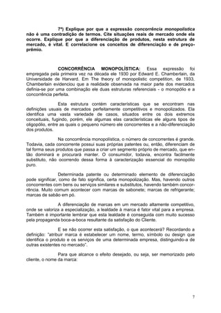 7
7ª) Explique por que a expressão concorrência monopolística
não é uma contradição de termos. Cite situações reais de mercado onde ela
ocorre. Explique por que a diferenciação de produtos, nesta estrutura de
mercado, é vital. E correlacione os conceitos de diferenciação e de preço-
prêmio.
CONCORRÊNCIA MONOPOLÍSTICA: Essa expressão foi
empregada pela primeira vez na década ele 1930 por Edward E. Chamberlain, da
Universidade de Harvard. Em The theory of monopolistic competition, de 1933,
Chamberlain evidenciou que a realidade observada na maior parte dos mercados
definia-se por uma combinação ele duas estruturas referenciais - o monopólio e a
concorrência perfeita.
Esta estrutura contém características que se encontram nas
definições usuais de mercados perfeitamente competitivos e monopolizados. Ela
identifica uma vasta variedade de casos, situados entre os dois extremos
conceituais, fugindo, porém, ele algumas elas características ele alguns tipos de
oligopólio, entre as quais o pequeno número ele concorrentes e a não-diferenciação
dos produtos.
Na concorrência monopolística, o número de concorrentes é grande.
Todavia, cada concorrente possui suas próprias patentes ou, então, diferenciam de
tal forma seus produtos que passa a criar um segmento próprio de mercado, que en-
tão dominará e procurará manter. O consumidor, todavia, encontra facilmente
substituto, não ocorrendo dessa forma à caracterização essencial do monopólio
puro.
Determinada patente ou determinado elemento de diferenciação
pode significar, como de fato significa, certa monopolização. Mas, havendo outros
concorrentes com bens ou serviços similares e substitutos, havendo também concor-
rência. Muito comum acontecer com marcas de sabonete; marcas de refrigerante;
marcas de sabão em pó.
A diferenciação de marcas em um mercado altamente competitivo,
onde se valoriza a especialização, a lealdade à marca é fator vital para a empresa.
Também é importante lembrar que esta lealdade é conseguida com muito sucesso
pela propaganda boca-a-boca resultante da satisfação do Cliente.
E se não ocorrer esta satisfação, o que acontecerá? Recordando a
definição: ”atribuir marca é estabelecer um nome, termo, símbolo ou design que
identifica o produto e os serviços de uma determinada empresa, distinguindo-a de
outras existentes no mercado”.
Para que alcance o efeito desejado, ou seja, ser memorizado pelo
cliente, o nome da marca:
 