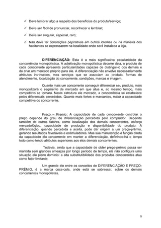 8
 Deve lembrar algo a respeito dos benefícios do produto/serviço;
 Deve ser fácil de pronunciar, reconhecer e lembrar;
 Deve ser singular, especial, raro;
 Não deve ter conotações pejorativas em outros idiomas ou na maneira dos
habitantes se expressarem na localidade onde será instalada a loja.
DIFERENCIAÇÃO: Esta é a mais significativa peculiaridade da
concorrência monopolística. A adjetivação monopolística decorre dela, o produto de
cada concorrente apresenta particularidades capazes de distingui-lo dos demais e
de criar um mercado próprio para ele. A diferenciação não envolve necessariamente
atributos intrínsecos, mas serviços que se associam ao produto, formas de
atendimento, localização do concorrente, condições, marcas e imagem.
Quanto mais um concorrente conseguir diferenciar seu produto, mais
monopolizará o segmento de mercado em que atua e, ao mesmo tempo, mais
competitivo se tornará. Nesta estrutura ele mercado, a concorrência se estabelece
pelos diferenciais percebidos. Quanto mais fortes e marcantes, maior a capacidade
competitiva do concorrente.
Preço – Premio: A capacidade de cada concorrente controlar o
preço depende do grau de diferenciação percebido pelo comprador. Depende
também de outros fatores, como localização dos demais concorrentes, esforço
mercadológico, capacidade de produção e disponibilidade do produto. A
diferenciação, quando percebida e aceita, pode dar origem a um preço-prêmio,
gerando resultados favoráveis e estimuladores. Mas sua manutenção é função direta
da capacidade elo concorrente em manter a diferenciação, definindo-há o tempo
todo como tendo atributos superiores aos elos demais concorrentes.
Todavia, ainda que a capacidade de obter preço-prêmio possa ser
mantida sem grandes ameaças por longo período de tempo, ela não configura uma
situação ele pleno domínio: a alta substitutibilidade dos produtos concorrentes atua
como fator limitante.
Um grande elo entre os conceitos de DIFERENCIAÇÃO E PREÇO-
PRÊMIO, é a marca coca-cola, onde está se sobressaí, sobre os demais
concorrentes monopolistas.
 