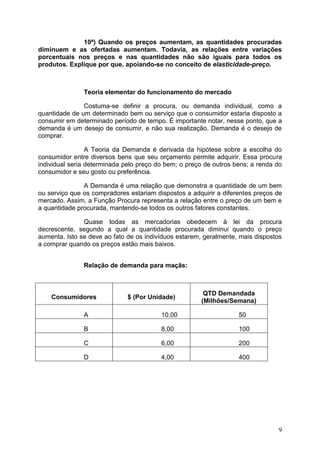 9
10ª) Quando os preços aumentam, as quantidades procuradas
diminuem e as ofertadas aumentam. Todavia, as relações entre variações
porcentuais nos preços e nas quantidades não são iguais para todos os
produtos. Explique por que, apoiando-se no conceito de elasticidade-preço.
Teoria elementar do funcionamento do mercado
Costuma-se definir a procura, ou demanda individual, como a
quantidade de um determinado bem ou serviço que o consumidor estaria disposto a
consumir em determinado período de tempo. É importante notar, nesse ponto, que a
demanda é um desejo de consumir, e não sua realização. Demanda é o desejo de
comprar.
A Teoria da Demanda é derivada da hipótese sobre a escolha do
consumidor entre diversos bens que seu orçamento permite adquirir. Essa procura
individual seria determinada pelo preço do bem; o preço de outros bens; a renda do
consumidor e seu gosto ou preferência.
A Demanda é uma relação que demonstra a quantidade de um bem
ou serviço que os compradores estariam dispostos a adquirir a diferentes preços de
mercado. Assim, a Função Procura representa a relação entre o preço de um bem e
a quantidade procurada, mantendo-se todos os outros fatores constantes.
Quase todas as mercadorias obedecem à lei da procura
decrescente, segundo a qual a quantidade procurada diminui quando o preço
aumenta. Isto se deve ao fato de os indivíduos estarem, geralmente, mais dispostos
a comprar quando os preços estão mais baixos.
Relação de demanda para maçãs:
Consumidores $ (Por Unidade)
QTD Demandada
(Milhões/Semana)
A 10,00 50
B 8,00 100
C 6,00 200
D 4,00 400
 