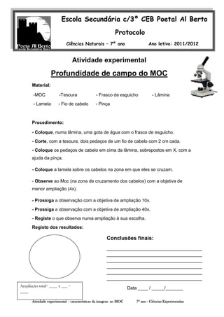 Escola Secundária c/3º CEB Poetal Al Berto
                                                         Protocolo
                           Ciências Naturais – 7º ano                        Ano letivo: 2011/2012


                                Atividade experimental ____
                        Nome: _______________________
                                                    nº                                 Turma ____

                  Profundidade de campo do MOC
                    Professora: Felismina R. Covas

      Material:

       -MOC           -Tesoura                - Frasco de esguicho              - Lâmina
       - Lamela       - Fio de cabelo        - Pinça



      Procedimento:

      - Coloque, numa lâmina, uma gota de água com o frasco de esguicho.
      - Corte, com a tesoura, dois pedaços de um fio de cabelo com 2 cm cada.
      - Coloque os pedaços de cabelo em cima da lâmina, sobrepostos em X, com a
      ajuda da pinça.

      - Coloque a lamela sobre os cabelos na zona em que eles se cruzam.

      - Observe ao Moc (na zona de cruzamento dos cabelos) com a objetiva de
      menor ampliação (4x).

      - Prossiga a observação com a objetiva de ampliação 10x.
      - Prossiga a observação com a objetiva de ampliação 40x.
      - Registe o que observa numa ampliação à sua escolha.
      Registo dos resultados:

                                                    Conclusões finais:
                                                    ______________________________________
                                                    ______________________________________
                                                    ______________________________________
                                                    ______________________________________
                                                    ______________________________________
                                                    ______________________________________
Ampliação total= ____ x ___ =
                                                                  Data ____ / _____/_______
____

      Atividade experimental - características da imagem ao MOC       7º ano - Ciências Experimentias
 