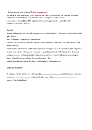• O que se conclui nesta atividade? (retirar para os alunos)
Um vulcão é uma abertura na crosta terrestre, em forma de montanha, por onde sai o magma,
existente no interior da Terra. Saem, também, cinzas, vários gases e muitas poeiras.
A ocorrência de um vulcão modifica a paisagem circundante, pois destrói a vegetação e cobre
toda a área com cinzas e poeiras.
Resumo:
Numa erupção vulcânica, o magma (mistura de rochas, no estado líquido, existente no interior da Terra) sobe
pela chaminé.
Pela cratera saem, também, vários gases e cinzas.
A estrutura de um vulcão é constituída por uma câmara magmática, uma cratera, um cone vulcânico, uma
chaminé vulcânica.
Uma erupção vulcânica leva a modificações na paisagem. O magma que sai da cratera (lava) tem temperatura
elevada, e, ao escorrer pelo cone, vai destruindo a vegetação que encontra. Além deste efeito da lava na
paisagem, também, as cinzas projetadas pela cratera se espalham e alteram todo o aspeto da paisagem.
Alguns vulcões formam-se no fundo do mar e dão origem a ilhas.
Foi assim que nasceram as ilhas dos Açores e da Madeira, há milhares de anos.
Aplico o que aprendi:
“O magma é material rochoso que está no estado _________________________(sólido / líquido / gasoso) e a
temperatura ____________________(baixa / elevada) e que existe no __________________________
(exterior / interior) da Terra”.
 