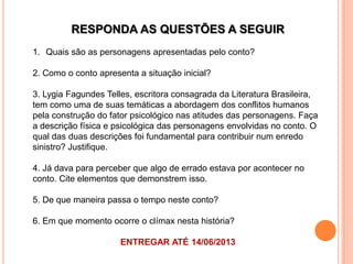 RESPONDA AS QUESTÕES A SEGUIR
1. Quais são as personagens apresentadas pelo conto?
2. Como o conto apresenta a situação inicial?
3. Lygia Fagundes Telles, escritora consagrada da Literatura Brasileira,
tem como uma de suas temáticas a abordagem dos conflitos humanos
pela construção do fator psicológico nas atitudes das personagens. Faça
a descrição física e psicológica das personagens envolvidas no conto. O
qual das duas descrições foi fundamental para contribuir num enredo
sinistro? Justifique.
4. Já dava para perceber que algo de errado estava por acontecer no
conto. Cite elementos que demonstrem isso.
5. De que maneira passa o tempo neste conto?
6. Em que momento ocorre o clímax nesta história?
ENTREGAR ATÉ 14/06/2013
 