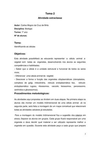 Tema 2
Atividade extraclasse
Autor: Carlos Mogno da Cruz de Brito
Disciplina: Biologia
Turma: 1º ano
Nº de alunos:
Tema:
Identificando as células
Objetivos:
Esta atividade possibilitará ao educando representar a célula animal e
vegetal com todas as organelas, desenvolvendo nos alunos as seguintes
competências e habilidades:
- Saber que a célula é a unidade estrutural e funcional de todos os seres
vivos;
- Diferenciar uma célula animal da vegetal;
- Descrever a forma e função das organelas citoplasmáticas (cloroplastos,
complexo de golgi, mitocôndria, retículo endoplasmático liso, retículo
endoplasmático rugoso, ribossomos, vacúolo, lisossomos, peroxissomo,
centríolos e glioxissomos).
Procedimentos metodológicos:
As atividades aqui propostas se dividem em duas etapas. Na primeira etapa os
alunos vão montar um modelo tridimensional de uma célula animal. Já na
segunda parte, será feita a montagem de um mapa conceitual que relacionará
todas as atividades celulares já estudadas.
Para a montagem do modelo tridimensional fica a sugestão dos roteiros em
anexo. Separar os alunos em grupos. Cada grupo ficará responsável por uma
organela e deve decidir qual material a ser utilizado representa melhor a
organela em questão. Durante esta atividade peça a cada grupo que prepare
3
 