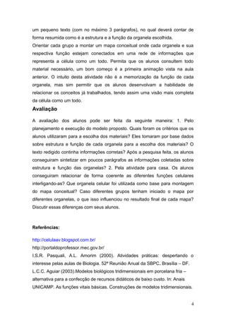 um pequeno texto (com no máximo 3 parágrafos), no qual deverá contar de
forma resumida como é a estrutura e a função da organela escolhida.
Orientar cada grupo a montar um mapa conceitual onde cada organela e sua
respectiva função estejam conectados em uma rede de informações que
representa a célula como um todo. Permita que os alunos consultem todo
material necessário, um bom começo é a primeira animação vista na aula
anterior. O intuito desta atividade não é a memorização da função de cada
organela, mas sim permitir que os alunos desenvolvam a habilidade de
relacionar os conceitos já trabalhados, tendo assim uma visão mais completa
da célula como um todo.
Avaliação
A avaliação dos alunos pode ser feita da seguinte maneira: 1. Pelo
planejamento e execução do modelo proposto. Quais foram os critérios que os
alunos utilizaram para a escolha dos materiais? Eles tomaram por base dados
sobre estrutura e função de cada organela para a escolha dos materiais? O
texto redigido continha informações corretas? Após a pesquisa feita, os alunos
conseguiram sintetizar em poucos parágrafos as informações coletadas sobre
estrutura e função das organelas? 2. Pela atividade para casa. Os alunos
conseguiram relacionar de forma coerente as diferentes funções celulares
interligando-as? Que organela celular foi utilizada como base para montagem
do mapa conceitual? Caso diferentes grupos tenham iniciado o mapa por
diferentes organelas, o que isso influenciou no resultado final de cada mapa?
Discutir essas diferenças com seus alunos.
Referências:
http://celulaav.blogspot.com.br/
http://portaldoprofessor.mec.gov.br/
I.S.R. Pasquali, A.L. Amorim (2000). Atividades práticas: despertando o
interesse pelas aulas de Biologia. 52ª Reunião Anual da SBPC. Brasília – DF.
L.C.C. Aguiar (2003).Modelos biológicos tridimensionais em porcelana fria –
alternativa para a confecção de recursos didáticos de baixo custo. In: Anais
UNICAMP. As funções vitais básicas. Construções de modelos tridimensionais.
4
 