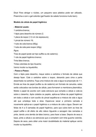 Dica! Para abrigar o núcleo, um pequeno saco plástico pode ser utilizado.
Preencha-o com o gel colorido (gel fixador de cabelo funciona muito bem).
Modelo da célula de papel higiênico
- Material usado:
1 cartolina branca;
1 lápis para desenho de número 2;
1 placa de isopor (1,5 cm de espessura);
1 pincel de número 16;
1 tubo de cola branca (80g);
1 tubo de cola para isopor (40g);
Água;
Tiras de papel (pode ser tipo sulfite ou de caderno);
1 rolo de papel higiênico branco;
Tinta látex branca;
Tintas coloridas do tipo Guache;
Verniz incolor ou liquebrilho.
- Passo a Passo:
Com o lápis para desenho, risque sobre a cartolina o formato da célula que
deseja fazer. Cole a cartolina sobre o isopor, deixando para cima a parte
desenhada na cartolina. Faça uma mistura de cola e água na proporção de 1:1.
Enrole as tiras de papel (sulfite ou de caderno) em formato de canudos, estes
serão colocados nas bordas da célula, para formarem a membrana plasmática.
Molde o papel de acordo com cada estrutura que compõe a célula e cole-os
sobre o desenho. Após colados os papéis, aplica-se folhas de papel higiênico
em toda a célula e com auxílio do pincel espalha-se a mistura de cola e água
até que umedeça toda a área. Espera-se secar a primeira camada e
novamente aplica-se o papel higiênico e a mistura de cola e água. Devem ser
feitas de 4 a 5 camadas de papel higiênico, para que cubra bem as tiras de
papel sulfite e dê efeito de alto relevo Aguarde a secagem das camadas e
pinte, dando uma demão de látex branco, para fazer a base. Depois de seca a
base, pinte a célula e as estruturas que a compõem com tinta guache colorida.
Depois de seca, para obter uma maior durabilidade do material aplique verniz
incolor ou liquebrilho.
6
 