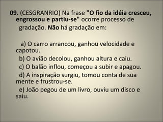 09.  (CESGRANRIO) Na frase  "O fio da idéia cresceu, engrossou e partiu-se"  ocorre processo de        gradação.  Não  há gradação em:           a) O carro arrancou, ganhou velocidade e capotou.        b) O avião decolou, ganhou altura e caiu.        c) O balão inflou, começou a subir e apagou.        d) A inspiração surgiu, tomou conta de sua mente e frustrou-se.        e) João pegou de um livro, ouviu um disco e saiu. 