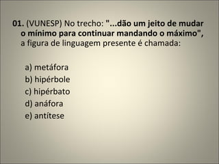 01.  (VUNESP) No trecho:  "...dão um jeito de mudar o mínimo para continuar mandando o máximo",  a figura de linguagem presente é chamada:          a) metáfora        b) hipérbole        c) hipérbato        d) anáfora        e) antítese 