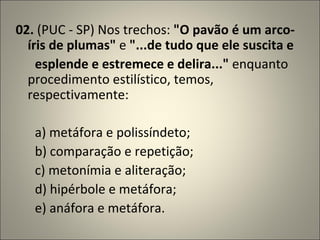 02.  (PUC - SP) Nos trechos:  "O pavão é um arco-íris de plumas"  e  "...de tudo que ele suscita e         esplende e estremece e delira..."  enquanto procedimento estilístico, temos, respectivamente:         a) metáfora e polissíndeto;       b) comparação e repetição;       c) metonímia e aliteração;       d) hipérbole e metáfora;       e) anáfora e metáfora. 