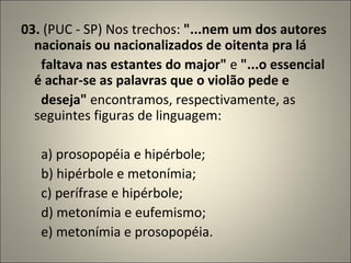03.  (PUC - SP) Nos trechos:  "...nem um dos autores nacionais ou nacionalizados de oitenta pra lá         faltava nas estantes do major"  e  "...o essencial é achar-se as palavras que o violão pede e         deseja"  encontramos, respectivamente, as seguintes figuras de linguagem:          a) prosopopéia e hipérbole;        b) hipérbole e metonímia;        c) perífrase e hipérbole;        d) metonímia e eufemismo;        e) metonímia e prosopopéia. 