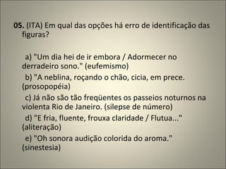 05.  (ITA) Em qual das opções há erro de identificação das figuras?          a) "Um dia hei de ir embora / Adormecer no derradeiro sono." (eufemismo)        b) "A neblina, roçando o chão, cicia, em prece. (prosopopéia)        c) Já não são tão freqüentes os passeios noturnos na violenta Rio de Janeiro. (silepse de número)        d) "E fria, fluente, frouxa claridade / Flutua..." (aliteração)        e) "Oh sonora audição colorida do aroma." (sinestesia) 