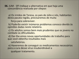06.  (UM - SP) Indique a alternativa em que haja uma concordância realizada por silepse:          a) Os irmãos de Teresa, os pais de Júlio e nós, habitantes desta pacata região, precisaremos de muita            força para sobreviver.        b) Poderão existir inúmeros problemas conosco devido às opiniões dadas neste relatório.        c) Os adultos somos bem mais prudentes que os jovens no combate às dificuldades.        d) Dar-lhe-emos novas oportunidades de trabalho para que você obtenha resultados mais             satisfatórios.        e) Haveremos de conseguir os medicamentos necessários para a cura desse vírus insubordinável a            qualquer tratamento. 