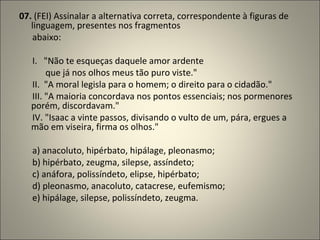 07.  (FEI) Assinalar a alternativa correta, correspondente à figuras de linguagem, presentes nos fragmentos        abaixo:          I.   "Não te esqueças daquele amor ardente              que já nos olhos meus tão puro viste."         II.  "A moral legisla para o homem; o direito para o cidadão."        III. "A maioria concordava nos pontos essenciais; nos pormenores porém, discordavam."        IV. "Isaac a vinte passos, divisando o vulto de um, pára, ergues a mão em viseira, firma os olhos."          a) anacoluto, hipérbato, hipálage, pleonasmo;        b) hipérbato, zeugma, silepse, assíndeto;        c) anáfora, polissíndeto, elipse, hipérbato;        d) pleonasmo, anacoluto, catacrese, eufemismo;        e) hipálage, silepse, polissíndeto, zeugma. 