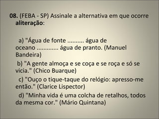 08.  (FEBA - SP) Assinale a alternativa em que ocorre  aliteração :          a) "Água de fonte .......... água de oceano ............. água de pranto. (Manuel Bandeira)       b) "A gente almoça e se coça e se roça e só se vicia." (Chico Buarque)        c) "Ouço o tique-taque do relógio: apresso-me então." (Clarice Lispector)        d) "Minha vida é uma colcha de retalhos, todos da mesma cor." (Mário Quintana) 