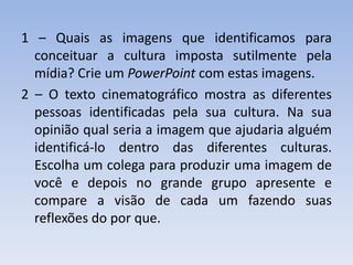 1 – Quais as imagens que identificamos para conceituar a cultura imposta sutilmente pela mídia? Crie um PowerPoint com estas imagens.2 – O texto cinematográfico mostra as diferentes pessoas identificadas pela sua cultura. Na sua opinião qual seria a imagem que ajudaria alguém identificá-lo dentro das diferentes culturas. Escolha um colega para produzir uma imagem de você e depois no grande grupo apresente e compare a visão de cada um fazendo suas reflexões do por que. 