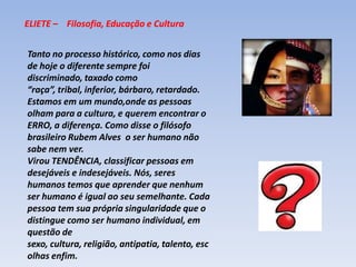 ELIETE –    Filosofia, Educação e CulturaTanto no processo histórico, como nos dias de hoje o diferente sempre foi discriminado, taxado como “raça”, tribal, inferior, bárbaro, retardado.Estamos em um mundo,onde as pessoas olham para a cultura, e querem encontrar o ERRO, a diferença. Como disse o filósofo brasileiro Rubem Alves  o ser humano não sabe nem ver.Virou TENDÊNCIA, classificar pessoas em desejáveis e indesejáveis. Nós, seres humanos temos que aprender que nenhum ser humano é igual ao seu semelhante. Cada pessoa tem sua própria singularidade que o distingue como ser humano individual, em questão de sexo, cultura, religião, antipatia, talento, escolhas enfim.  