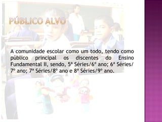 A comunidade escolar como um todo, tendo como
público principal os discentes do Ensino
Fundamental II, sendo, 5ª Séries/6º ano; 6ª Séries/
7º ano; 7ª Séries/8º ano e 8ª Séries/9º ano.
 