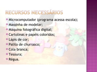  Microcomputador   (programa acessa escola);
 Massinha de modelar;
 Máquina fotográfica digital;
 Cartolinas e papéis coloridos;
 Lápis de cor;
 Palito de churrasco;
 Cola branca;
 Tesoura;
 Régua.
 