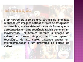 Stop motion trata-se de uma técnica de animação
realizada em imagens obtidas através de fotografias
ou desenhos, ambos sistematizados de forma que se
apresentados em uma sequência rápida demonstram
movimentos. Tal técnica permite a criação de
vídeos de formas simples, sem um aparato
tecnológico de alto custo, bastando apenas um
microcomputador e um programa de edição de
vídeos.
 