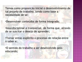 Temos como proposição inicial o desenvolvimento de
tal projeto de trabalho, tendo como base a
necessidade de se:

•Desenvolver conteúdos de forma integrada;

•Interdisciplinar e transversal, de forma que, através
de se suscitar o desejo de aprender;

•Tornar então explícito o processo de relação entre
o saber e;

•O sentido do trabalho a ser desenvolvido pelo
educando;
 