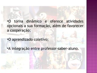 •O torna dinâmico e oferece atividades
opcionais a sua formação, além de favorecer
a cooperação;

•O aprendizado coletivo;

•A integração entre professor-saber-aluno.
 