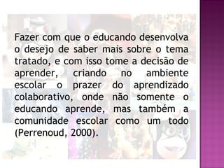 Fazer com que o educando desenvolva
o desejo de saber mais sobre o tema
tratado, e com isso tome a decisão de
aprender, criando no ambiente
escolar o prazer do aprendizado
colaborativo, onde não somente o
educando aprende, mas também a
comunidade escolar como um todo
(Perrenoud, 2000).
 