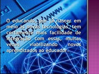 O educando, por já nascer em
meio às novas tecnologias, tem
certamente mais facilidade de
integração com essas, muitas
vezes     viabilizando   novos
aprendizados ao educador.
 