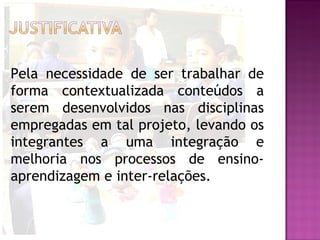 Pela necessidade de ser trabalhar de
forma contextualizada conteúdos a
serem desenvolvidos nas disciplinas
empregadas em tal projeto, levando os
integrantes a uma integração e
melhoria nos processos de ensino-
aprendizagem e inter-relações.
 