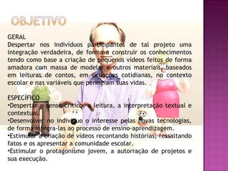 GERAL
Despertar nos indivíduos participantes de tal projeto uma
integração verdadeira, de forma a construir os conhecimentos
tendo como base a criação de pequenos vídeos feitos de forma
amadora com massa de modelar e outros materiais, baseados
em leituras de contos, em situações cotidianas, no contexto
escolar e nas variáveis que permeiam suas vidas.

ESPECÍFICO
•Despertar o senso critico, a leitura, a interpretação textual e
contextual.
•Desenvolver no individuo o interesse pelas novas tecnologias,
de forma integra-las ao processo de ensino-aprendizagem.
•Estimular a criação de vídeos recontando histórias, ressaltando
fatos e os apresentar a comunidade escolar.
•Estimular o protagonismo jovem, a autorração de projetos e
sua execução.
 