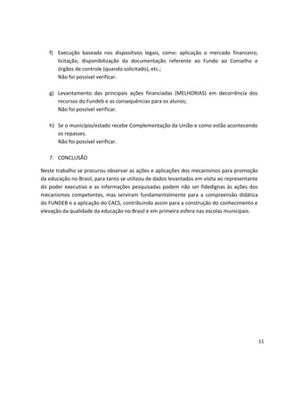 f) Execução baseada nos dispositivos legais, como: aplicação o mercado financeiro,
licitação, disponibilização da documentação referente ao Fundo ao Conselho e
órgãos de controle (quando solicitado), etc.;
Não foi possível verificar.
g) Levantamento das principais ações financiadas (MELHORIAS) em decorrência dos
recursos do Fundeb e as consequências para os alunos;
Não foi possível verificar.
h) Se o município/estado recebe Complementação da União e como estão acontecendo
os repasses.
Não foi possível verificar.
7. CONCLUSÃO
Neste trabalho se procurou observar as ações e aplicações dos mecanismos para promoção
da educação no Brasil, para tanto se utilizou de dados levantados em visita ao representante
do poder executivo e as informações pesquisadas podem não ser fidedignas às ações dos
mecanismos competentes, mas serviram fundamentalmente para a compreensão didática
do FUNDEB e a aplicação do CACS, contribuindo assim para a construção do conhecimento e
elevação da qualidade da educação no Brasil e em primeira esfera nas escolas municipais.
11
 