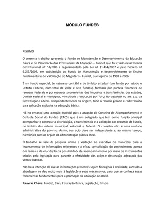 MÓDULO FUNDEB
RESUMO
O presente trabalho apresenta o Fundo de Manutenção e Desenvolvimento da Educação
Básica e de Valorização dos Profissionais da Educação – Fundeb que foi criado pela Emenda
Constitucional nº 53/2006 e regulamentado pela Lei nº 11.494/2007 e pelo Decreto nº
6.253/2007, em substituição ao Fundo de Manutenção e Desenvolvimento do Ensino
Fundamental e de Valorização do Magistério - Fundef, que vigorou de 1998 a 2006.
É um fundo especial, de natureza contábil e de âmbito estadual (um fundo por estado e
Distrito Federal, num total de vinte e sete fundos), formado por parcela financeira de
recursos federais e por recursos provenientes dos impostos e transferências dos estados,
Distrito Federal e municípios, vinculados à educação por força do disposto no art. 212 da
Constituição Federal. Independentemente da origem, todo o recurso gerado é redistribuído
para aplicação exclusiva na educação básica.
Há, no entanto uma atenção especial para a atuação do Conselho de Acompanhamento e
Controle Social do Fundeb (CACS) que é um colegiado que tem como função principal
acompanhar e controlar a distribuição, a transferência e a aplicação dos recursos do Fundo,
no âmbito das esferas municipal, estadual e federal. O conselho não é uma unidade
administrativa do governo. Assim, sua ação deve ser independente e, ao mesmo tempo,
harmônica com os órgãos da administração pública local.
O trabalho se vale de pesquisa online e visitação ao executivo do município, para o
levantamento de informações relevantes e a eficaz consolidação do conhecimento acerca
dos temas e da elucidação da possibilidade de acompanhamento por meio de instrumentos
criados pela legislação para garantir a efetividade das ações e destinação adequada das
verbas públicas.
Não há a intenção de que as informações presentes sejam fidedignas à realidade, contudo a
abordagem se deu muito mais à legislação e seus mecanismos, para que se conheça essas
ferramentas fundamentais para a promoção da educação no Brasil.
Palavras Chave: Fundeb, Cacs, Educação Básica, Legislação, Estudo.
 