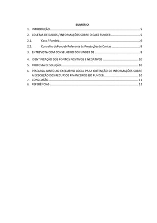 SUMÁRIO
1. INTRODUÇÃO..................................................................................................................5
2. COLETAS DE DADOS / INFORMAÇÕES SOBRE O CACS FUNDEB.....................................5
2.1. Cacs / Fundeb......................................................................................................6
2.2. Conselho doFundeb Referente às Prestaçõesde Contas....................................8
3. ENTREVISTA COM CONSELHEIRO DO FUNDEB DE .........................................................8
4. IDENTIFICAÇÃO DOS PONTOS POSITIVOS E NEGATIVOS .............................................10
5. PROPOSTA DE SOLUÇÃO..................................................................................................10
6. PESQUISA JUNTO AO EXECUTIVO LOCAL PARA OBTENÇÃO DE INFORMAÇÕES SOBRE
A EXECUÇÃO DOS RECURSOS FINANCEIROS DO FUNDEB............................................10
7. CONCLUSÃO..................................................................................................................11
8. REFERÊNCIAS ................................................................................................................12
 