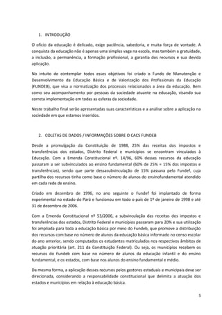 1. INTRODUÇÃO
O oficio da educação é delicado, exige paciência, sabedoria, e muita força de vontade. A
conquista da educação não é apenas uma simples vaga na escola, mas também a gratuidade,
a inclusão, a permanência, a formação profissional, a garantia dos recursos e sua devida
aplicação.
No intuito de contemplar todos esses objetivos foi criado o Fundo de Manutenção e
Desenvolvimento da Educação Básica e de Valorização dos Profissionais da Educação
(FUNDEB), que visa a normatização dos processos relacionados a área da educação. Bem
como seu acompanhamento por pessoas da sociedade atuante na educação, visando sua
correta implementação em todas as esferas da sociedade.
Neste trabalho final serão apresentadas suas características e a análise sobre a aplicação na
sociedade em que estamos inseridos.
2. COLETAS DE DADOS / INFORMAÇÕES SOBRE O CACS FUNDEB
Desde a promulgação da Constituição de 1988, 25% das receitas dos impostos e
transferências dos estados, Distrito Federal e municípios se encontram vinculados à
Educação. Com a Emenda Constitucional nº. 14/96, 60% desses recursos da educação
passaram a ser subvinculados ao ensino fundamental (60% de 25% = 15% dos impostos e
transferências), sendo que parte dessasubvinculação de 15% passava pelo Fundef, cuja
partilha dos recursos tinha como base o número de alunos do ensinofundamental atendido
em cada rede de ensino.
Criado em dezembro de 1996, no ano seguinte o Fundef foi implantado de forma
experimental no estado do Pará e funcionou em todo o país de 1º de janeiro de 1998 e até
31 de dezembro de 2006.
Com a Emenda Constitucional nº 53/2006, a subvinculação das receitas dos impostos e
transferências dos estados, Distrito Federal e municípios passaram para 20% e sua utilização
foi ampliada para toda a educação básica por meio do Fundeb, que promove a distribuição
dos recursos com base no número de alunos da educação básica informado no censo escolar
do ano anterior, sendo computados os estudantes matriculados nos respectivos âmbitos de
atuação prioritária (art. 211 da Constituição Federal). Ou seja, os municípios recebem os
recursos do Fundeb com base no número de alunos da educação infantil e do ensino
fundamental, e os estados, com base nos alunos do ensino fundamental e médio.
Da mesma forma, a aplicação desses recursos pelos gestores estaduais e municipais deve ser
direcionada, considerando a responsabilidade constitucional que delimita a atuação dos
estados e municípios em relação à educação básica.
5
 
