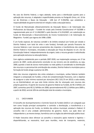 No caso do Distrito Federal, a regra adotada, tanto para a distribuição quanto para a
aplicação dos recursos, é adaptada à especificidade prevista no Parágrafo Único, art. 10 da
Lei de Diretrizes e Bases da Educação - LDB (Lei nº 9.394/96), que estabelece a
responsabilidade do governo distrital em relação a toda a educação básica.
O Fundo de Manutenção eDesenvolvimento da Educação Básica e de Valorização dos
Profissionais da Educação – Fundeb foi criado pela Emenda Constitucional nº 53/2006 e
regulamentado pela Lei nº 11.494/2007 e pelo Decreto nº 6.253/2007, em substituição ao
Fundo de Manutenção e Desenvolvimento do Ensino Fundamental e de Valorização do
Magistério - Fundef, que vigorou de 1998 a 2006.
É um fundo especial, de natureza contábil e de âmbito estadual (um fundo por estado e
Distrito Federal, num total de vinte e sete fundos), formado por parcela financeira de
recursos federais e por recursos provenientes dos impostos e transferências dos estados,
Distrito Federal e municípios, vinculados à educação por força do disposto no art. 212 da
Constituição Federal. Independentemente da origem, todo o recurso gerado é redistribuído
para aplicação exclusiva na educação básica.
Com vigência estabelecida para o período 2007-2020, sua implantação começou em 1º de
janeiro de 2007, sendo plenamente concluída no seu terceiro ano de existência, ou seja,
2009, quando o total de alunos matriculados na rede pública é considerado na distribuição
dos recursos e o percentual de contribuição dos estados, Distrito Federal e municípios para a
formação do fundo atinge o patamar de 20%.
Além dos recursos originários dos entes estaduais e municipais, verbas federais também
integram a composição do Fundeb, a título de complementação financeira, com o objetivo
de assegurar o valor mínimo nacional por aluno/ano (R$ 2.221,73 em 2013) a cada estado,
ou ao DistritoFederal, em que este limite mínimo não for alcançado com recursos dos
próprios governos. O aporte de recursos do governo federal ao Fundeb, de R$ 2 bilhões em
2007, aumentou para R$ 3,2 bilhões em 2008, aproximadamente R$ 5,1 bilhões para 2009 e,
a partir de 2010, será de 10% da contribuição total de estados e municípios.
2.1. CACS FUNDEB
O Conselho de Acompanhamento e Controle Social do Fundeb (CACS) é um colegiado que
tem como função principal acompanhar e controlar a distribuição, a transferência e a
aplicação dos recursos do Fundo, no âmbito das esferas municipal, estadual e federal. O
conselho não é uma unidade administrativa do governo. Assim, sua ação deve ser
independente e, ao mesmo tempo, harmônica com os órgãos da administração pública local.
O Poder Executivo deve oferecer ao conselho o necessário apoio material e logístico –
disponibilizando, se necessário, local para reuniões, meio de transporte, materiais,
6
 