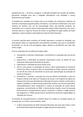 equipamentos etc. – de forma a assegurar a realização periódica das reuniões de trabalho,
garantindo condições para que o colegiado desempenhe suas atividades e exerça
efetivamente suas funções.
A atividade dos conselhos do Fundeb soma-se ao trabalho das tradicionais instâncias de
controle e fiscalização da gestão pública. Entretanto, o conselho do Fundeb não é uma nova
instância de controle, mas sim de representação social, não devendo, portanto, ser
confundido com o controle interno (executado pelo próprio Poder Executivo), nem com o
controle externo, a cargo do Tribunal de Contas, na qualidade de órgão auxiliar do Poder
Legislativo, a quem compete a apreciação das contas do Poder Executivo.
O controle exercido pelos conselhos do Fundeb representa a atuação da sociedade, que
pode apontar falhas ou irregularidades eventualmente cometidas, para que as autoridades
constituídas, no uso de suas prerrogativas legais, adotem as providências que cada caso
venha a exigir.
Entre as atribuições dos conselhos do Fundeb, estão:
Acompanhar e controlar a distribuição, a transferência e a aplicação dos recursos do
Fundeb;
Supervisionar a elaboração da proposta orçamentária anual, no âmbito de suas
respectivas esferas governamentais de atuação;
Supervisionar a realização do censo escolar anual;
Instruir, com parecer, as prestações de contas a serem apresentadas ao respectivo
Tribunal de Contas. O parecer deve ser apresentado ao Poder Executivo respectivo
em até 30 dias antes do vencimento do prazo para apresentação da prestação de
contas ao Tribunal; e
Acompanhar e controlar a execução dos recursos federais transferidos à conta do
Programa Nacional de Apoio ao Transporte do Escolar e do Programa de Apoio aos
Sistemas de Ensino para Atendimento à Educação de Jovens e Adultos, verificando os
registros contábeis e os demonstrativos gerenciais relativos aos recursos repassados,
responsabilizando-se pelo recebimento e análise da prestação de contas desses
programas, encaminhando ao FNDE o demonstrativo sintético anual da execução
físico-financeira, acompanhado de parecer conclusivo, e notificar o órgão executor
dos programas e o FNDE quando houver ocorrência de eventuais irregularidades na
utilização dos recursos.
O Conselho de Acompanhamento e Controle Social do Fundeb no município deverá ser
composto por, no mínimo, nove membros, sendo:
 2 (dois) representantes do Poder Executivo Municipal, dos quais pelo menos 1 (um)
da Secretaria Municipal de Educação ou órgão educacional equivalente;
7
 
