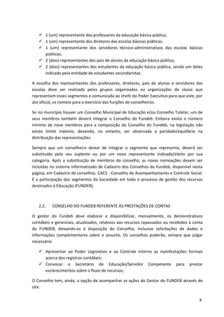  1 (um) representante dos professores da educação básica pública;
 1 (um) representante dos diretores das escolas básicas públicas;
 1 (um) representante dos servidores técnico-administrativos das escolas básicas
públicas;
 2 (dois) representantes dos pais de alunos da educação básica pública;
 2 (dois) representantes dos estudantes da educação básica pública, sendo um deles
indicado pela entidade de estudantes secundaristas.
A escolha dos representantes dos professores, diretores, pais de alunos e servidores das
escolas deve ser realizada pelos grupos organizados ou organizações de classe que
representam esses segmentos e comunicada ao chefe do Poder Executivo para que este, por
ato oficial, os nomeie para o exercício das funções de conselheiros.
Se no município houver um Conselho Municipal de Educação e/ou Conselho Tutelar, um de
seus membros também deverá integrar o Conselho do Fundeb. Embora exista o número
mínimo de nove membros para a composição do Conselho do Fundeb, na legislação não
existe limite máximo, devendo, no entanto, ser observada a paridade/equilíbrio na
distribuição das representações.
Sempre que um conselheiro deixar de integrar o segmento que representa, deverá ser
substituído pelo seu suplente ou por um novo representante indicado/eleito por sua
categoria. Após a substituição de membros do conselho, as novas nomeações devem ser
incluídas no sistema informatizado de Cadastro dos Conselhos do Fundeb, disponível nesta
página, em Cadastro de conselhos. CACS - Conselho de Acompanhamento e Controle Social.
É a participação dos segmentos da Sociedade em todo o processo de gestão dos recursos
destinados à Educação (FUNDEB).
2.2. CONSELHO DO FUNDEB REFERENTE ÀS PRESTAÇÕES DE CONTAS
O gestor do Fundeb deve elaborar e disponibilizar, mensalmente, os demonstrativos
contábeis e gerenciais, atualizados, relativos aos recursos repassados ou recebidos à conta
do FUNDEB, deixando-os à disposição do Conselho, inclusive solicitações de dados e
informações complementares sobre o assunto. Os conselhos poderão, sempre que julgar
necessário:
 Apresentar ao Poder Legislativo e ao Controle Interno as manifestações formais
acerca dos registros contábeis;
 Convocar o Secretário de Educação/Servidor Competente para prestar
esclarecimentos sobre o fluxo de recursos;
O Conselho tem, ainda, a opção de acompanhar as ações do Gestor do FUNDEB através do
site:
8
 